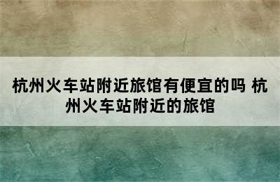 杭州火车站附近旅馆有便宜的吗 杭州火车站附近的旅馆